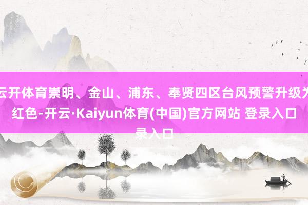 云开体育崇明、金山、浦东、奉贤四区台风预警升级为红色-开云·Kaiyun体育(中国)官方网站 登录入口