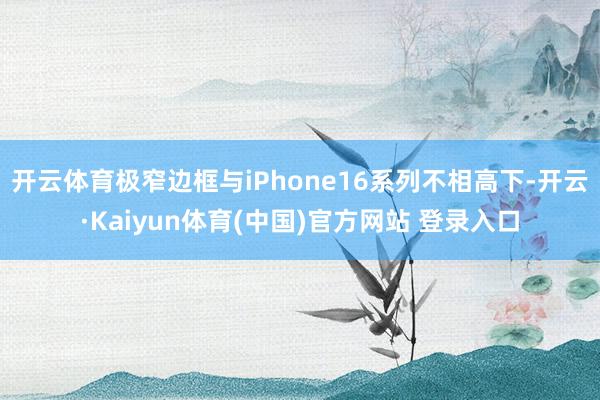 开云体育极窄边框与iPhone16系列不相高下-开云·Kaiyun体育(中国)官方网站 登录入口