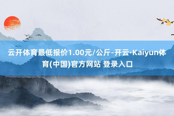 云开体育最低报价1.00元/公斤-开云·Kaiyun体育(中国)官方网站 登录入口