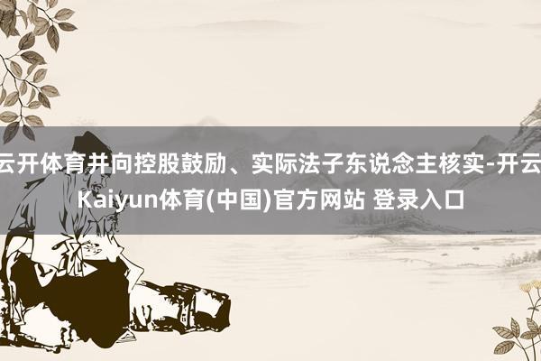 云开体育并向控股鼓励、实际法子东说念主核实-开云·Kaiyun体育(中国)官方网站 登录入口
